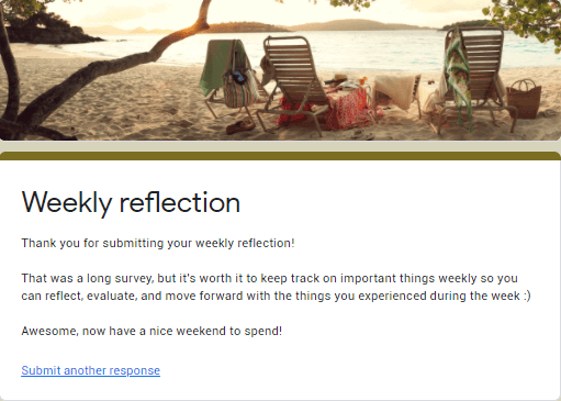 Weekly reflection (title)
Description:
Thank you for submitting your weekly reflection!
That was a long survey, but it's worth to keep track on important things weekly so you can reflect, evaluate, and move forward with the things you experienced during the week :)
Awesome, now have a nice weekend to spend!